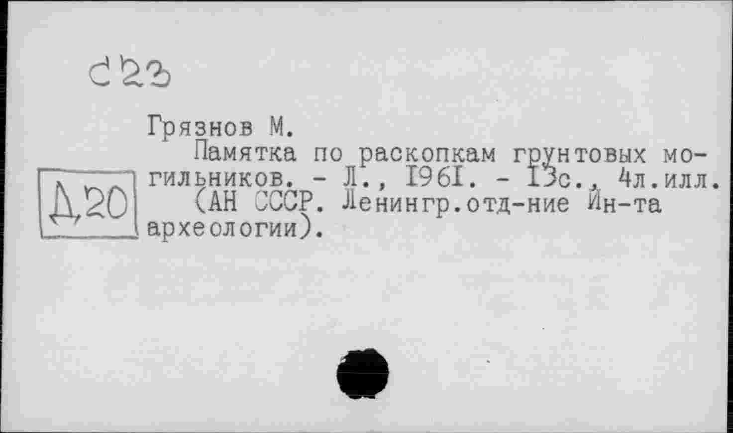 ﻿
Д20
Грязнов М.
Памятка по раскопкам грунтовых могильников. - Л., 1961. - 13с., 4л.илл.
(АН СССР. Ленингр.отд-ние Ин-та археологии).